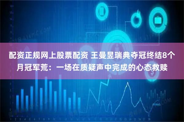 配资正规网上股票配资 王曼昱瑞典夺冠终结8个月冠军荒：一场在质疑声中完成的心态救赎