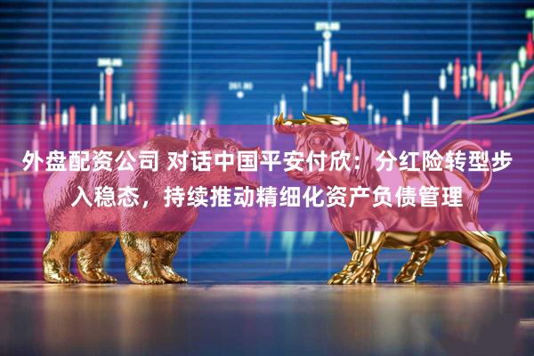 外盘配资公司 对话中国平安付欣：分红险转型步入稳态，持续推动精细化资产负债管理