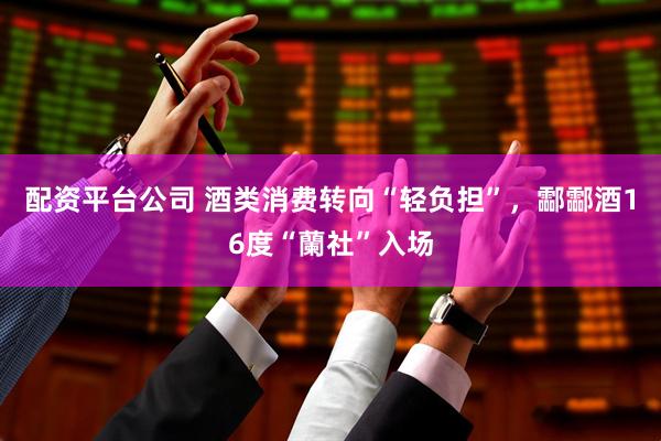 配资平台公司 酒类消费转向“轻负担”，酃酃酒16度“蘭社”入场